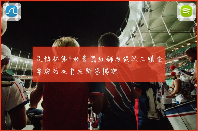 足协杯第4轮青岛红狮与武汉三镇全华班对决首发阵容揭晓