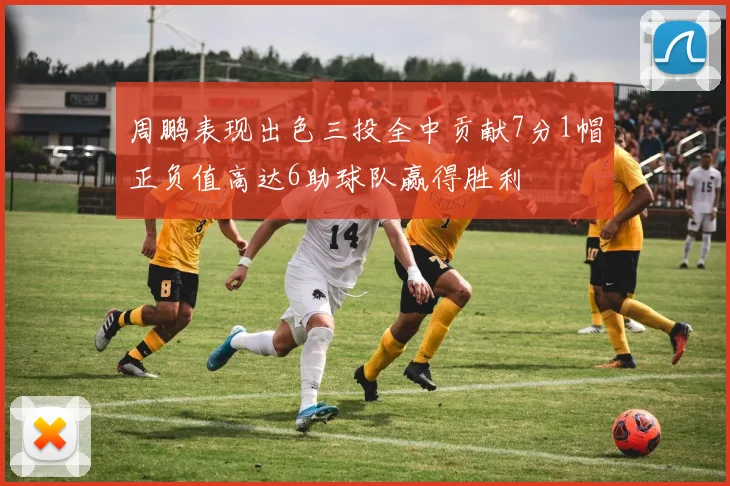 周鹏表现出色三投全中贡献7分1帽正负值高达6助球队赢得胜利