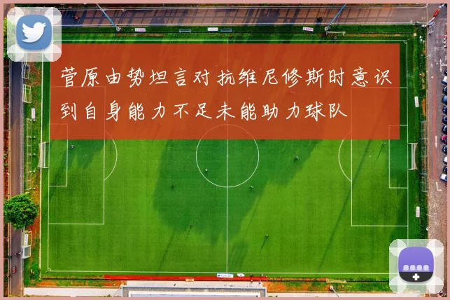 菅原由势坦言对抗维尼修斯时意识到自身能力不足未能助力球队