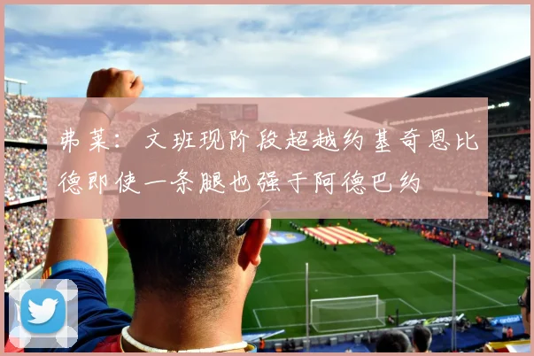弗莱：文班现阶段超越约基奇恩比德即使一条腿也强于阿德巴约