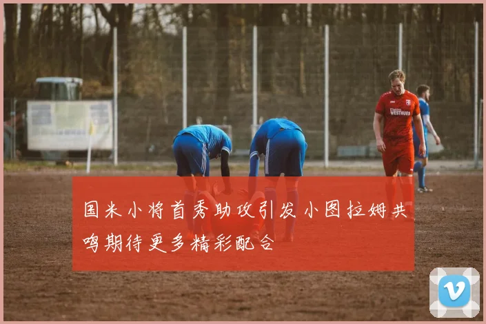 国米小将首秀助攻引发小图拉姆共鸣期待更多精彩配合