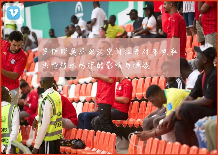 罗伊斯奥尼尔谈空间拉开对布克和杰伦格林防守的影响与挑战