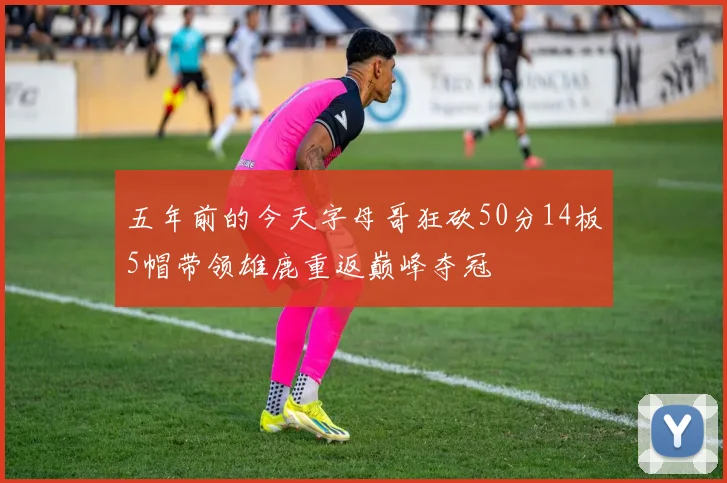 五年前的今天字母哥狂砍50分14板5帽带领雄鹿重返巅峰夺冠