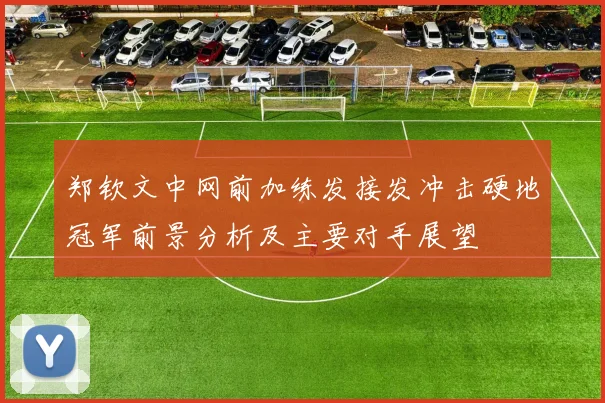 郑钦文中网前加练发接发冲击硬地冠军前景分析及主要对手展望