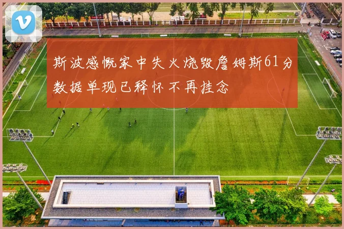 斯波感慨家中失火烧毁詹姆斯61分数据单现已释怀不再挂念