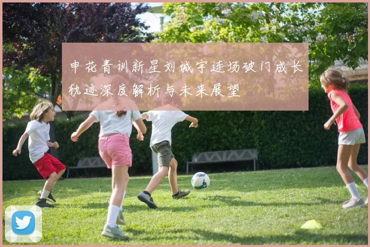 申花青训新星刘诚宇连场破门成长轨迹深度解析与未来展望