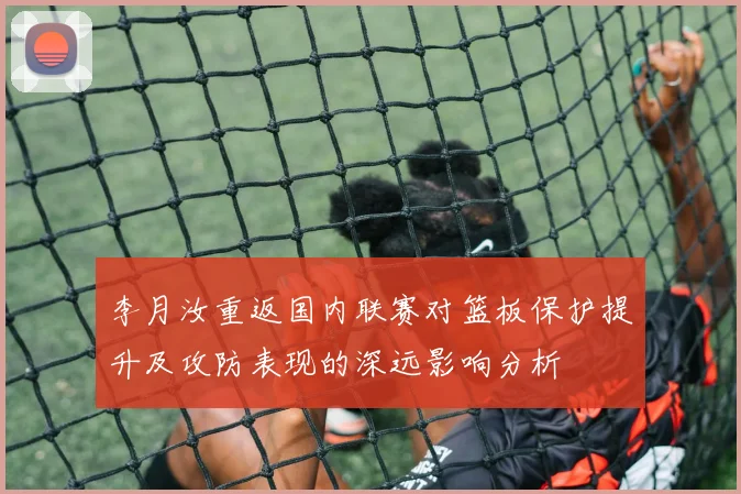 李月汝重返国内联赛对篮板保护提升及攻防表现的深远影响分析