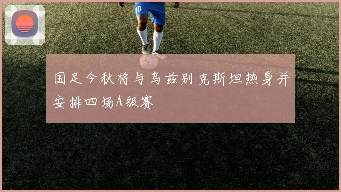 国足今秋将与乌兹别克斯坦热身并安排四场A级赛