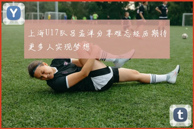 上海U17队吕孟洋分享难忘经历期待更多人实现梦想