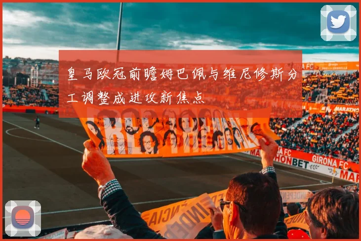 皇马欧冠前瞻姆巴佩与维尼修斯分工调整成进攻新焦点