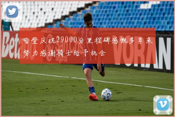 哈登庆祝29000分里程碑感慨多年来努力感谢骑士给予机会
