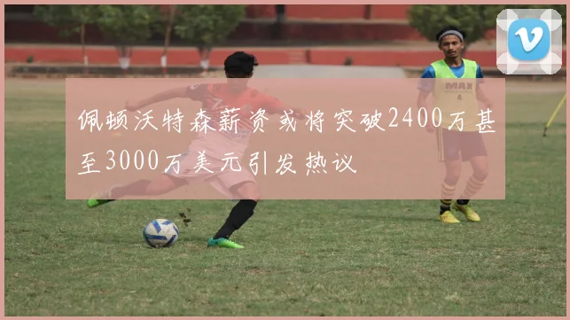 佩顿沃特森薪资或将突破2400万甚至3000万美元引发热议