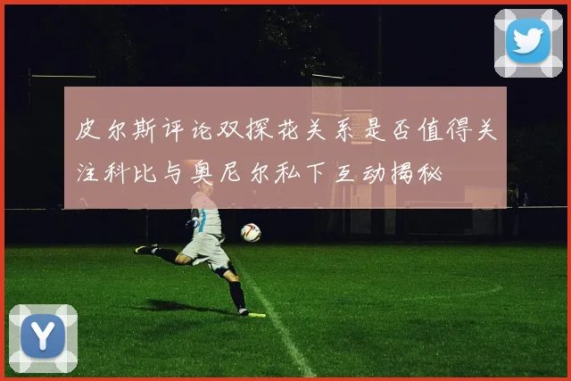 皮尔斯评论双探花关系是否值得关注科比与奥尼尔私下互动揭秘