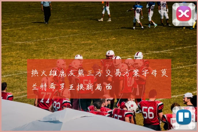 热火雄鹿灰熊三方交易方案字母莫兰特希罗互换新局面