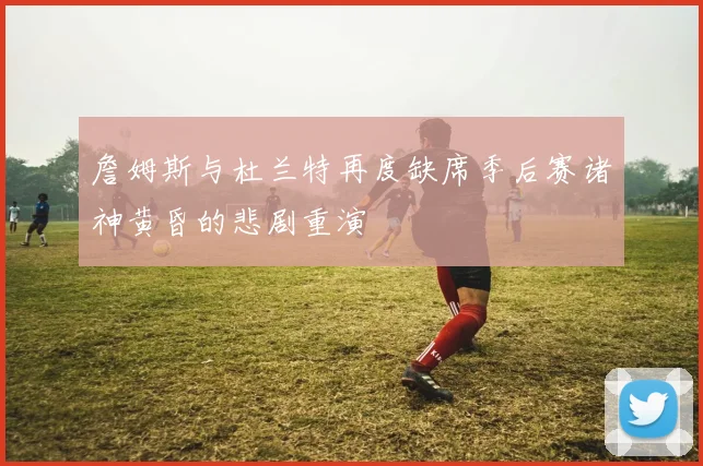詹姆斯与杜兰特再度缺席季后赛诸神黄昏的悲剧重演