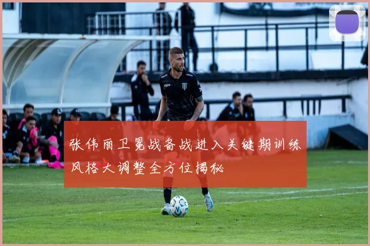 张伟丽卫冕战备战进入关键期训练风格大调整全方位揭秘