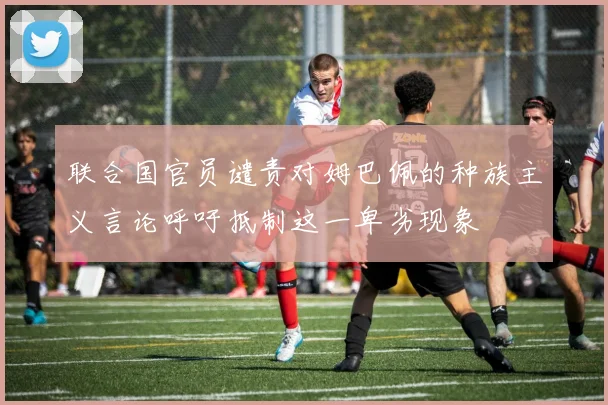 联合国官员谴责对姆巴佩的种族主义言论呼吁抵制这一卑劣现象