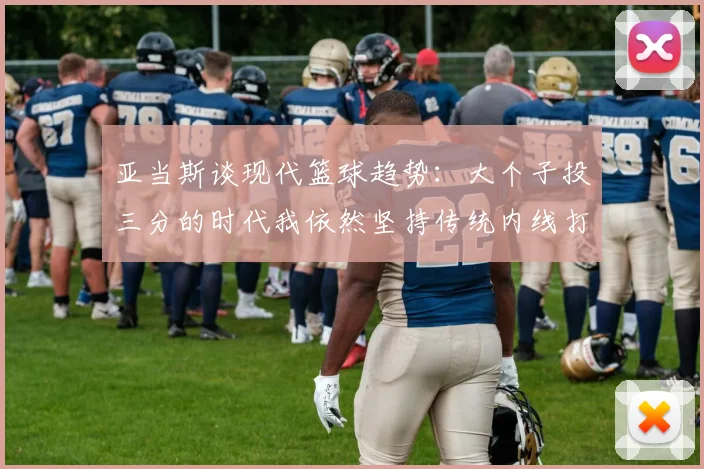 亚当斯谈现代篮球趋势：大个子投三分的时代我依然坚持传统内线打法