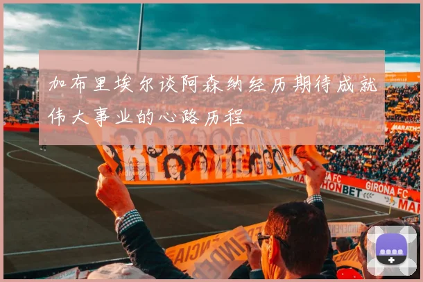 加布里埃尔谈阿森纳经历期待成就伟大事业的心路历程