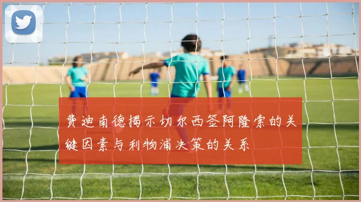 费迪南德揭示切尔西签阿隆索的关键因素与利物浦决策的关系
