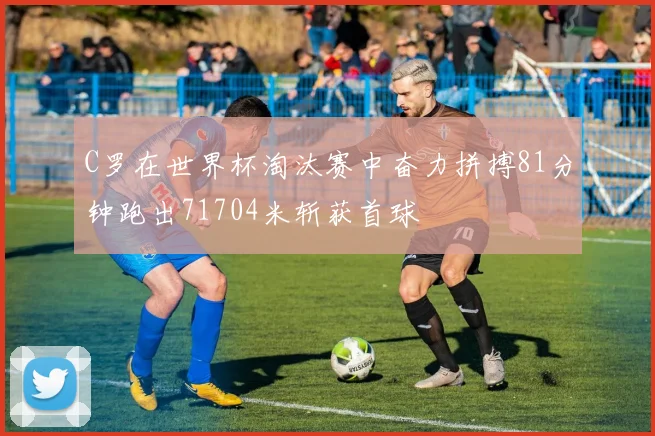C罗在世界杯淘汰赛中奋力拼搏81分钟跑出71704米斩获首球