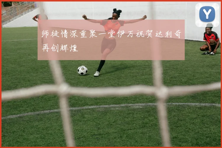 师徒情深重聚一堂伊万祝贺达利奇再创辉煌