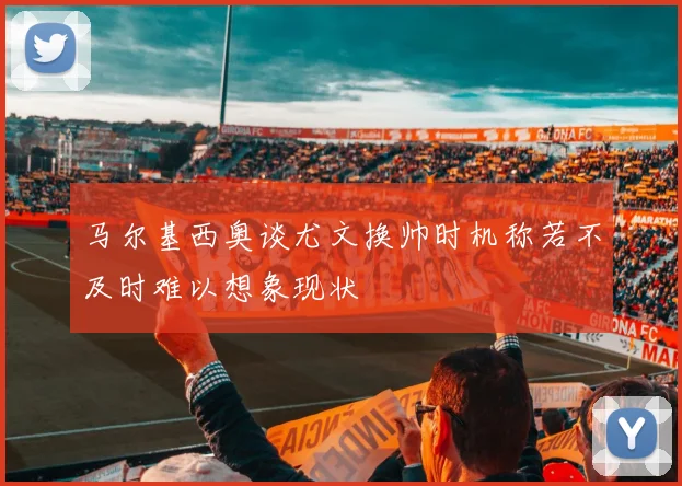 马尔基西奥谈尤文换帅时机称若不及时难以想象现状