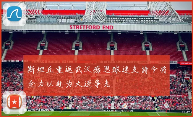 斯坦丘重返武汉感恩球迷支持今将全力以赴为大连争光
