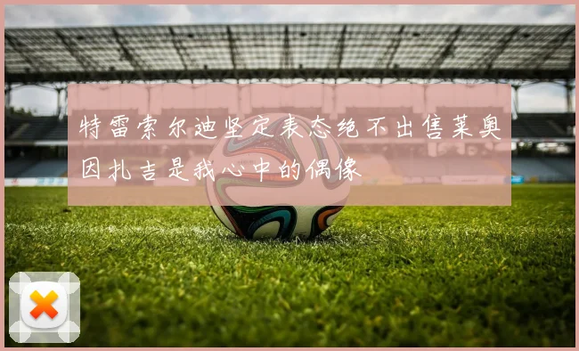 特雷索尔迪坚定表态绝不出售莱奥因扎吉是我心中的偶像