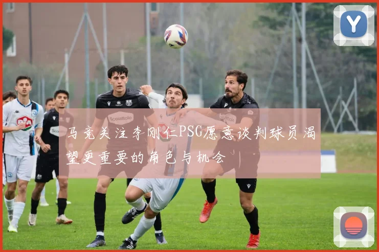马竞关注李刚仁PSG愿意谈判球员渴望更重要的角色与机会