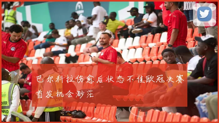 巴尔科拉伤愈后状态不佳欧冠决赛首发机会渺茫