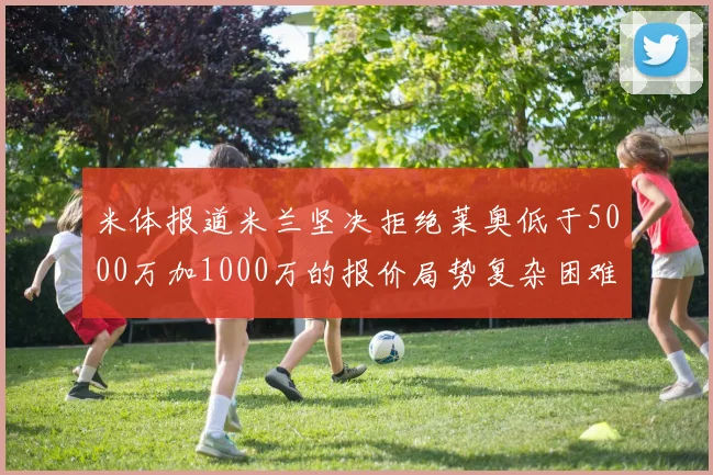 米体报道米兰坚决拒绝莱奥低于5000万加1000万的报价局势复杂困难