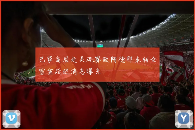 巴萨高层赴美观赛致阿德耶米转会官宣延迟消息曝光
