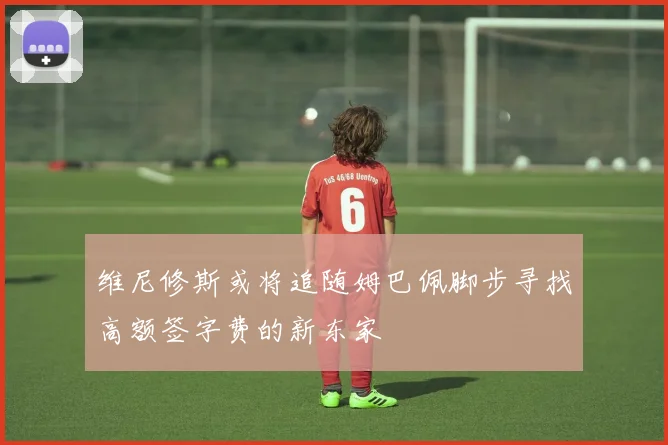 维尼修斯或将追随姆巴佩脚步寻找高额签字费的新东家
