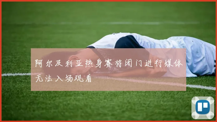 阿尔及利亚热身赛将闭门进行媒体无法入场观看